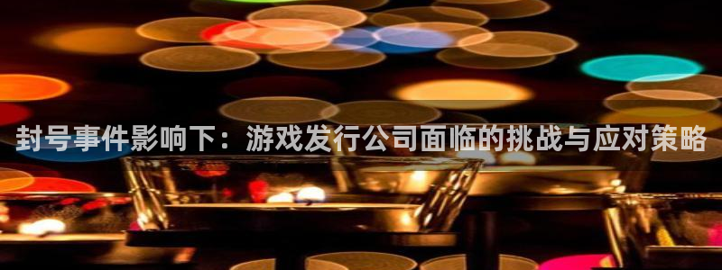 pp电子官网的奇趣腾讯是真的吗：封号事件影响下：游戏发行公司面临的挑战与应对策略