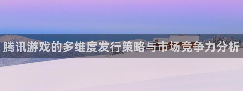 pp电子官网官网注册账号怎么注册：腾讯游戏的多维度发行策略与市场竞争力分析